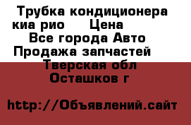 Трубка кондиционера киа рио 3 › Цена ­ 4 500 - Все города Авто » Продажа запчастей   . Тверская обл.,Осташков г.